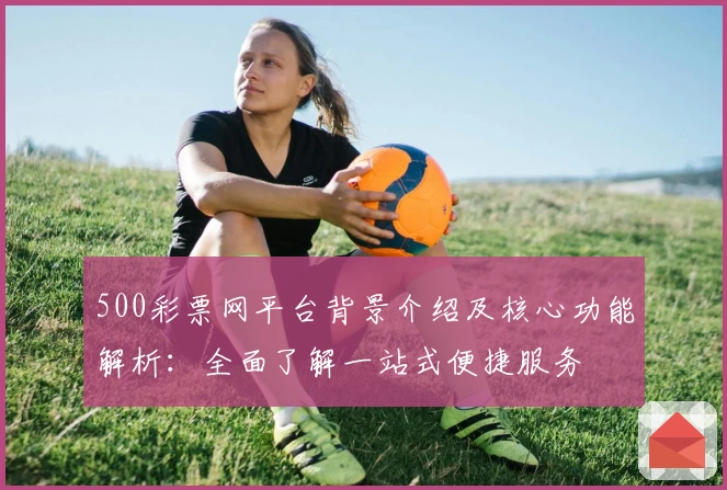 500彩票网平台背景介绍及核心功能解析：全面了解一站式便捷服务