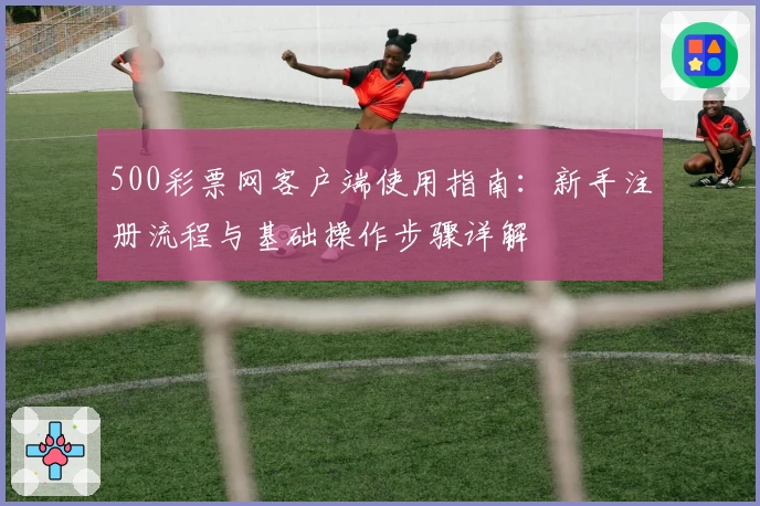 500彩票网客户端使用指南：新手注册流程与基础操作步骤详解