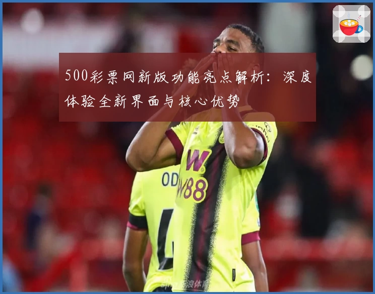 500彩票网新版功能亮点解析：深度体验全新界面与核心优势