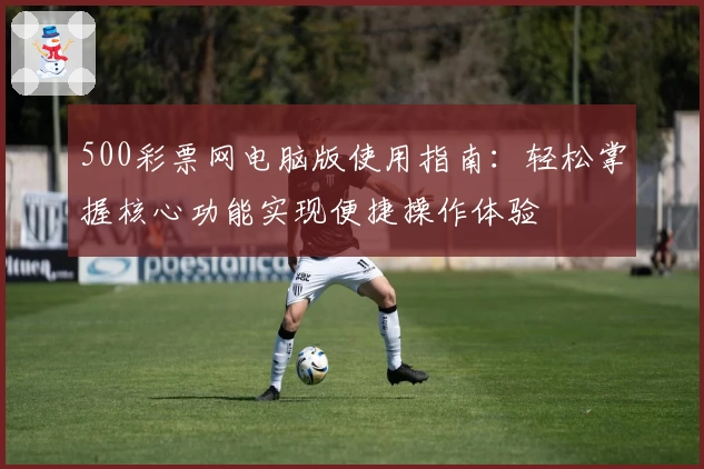 500彩票网电脑版使用指南:轻松掌握核心功能实现便捷操作体验