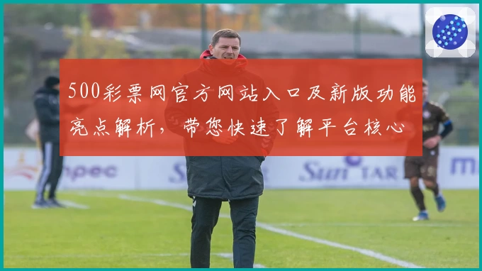 500彩票网官方网站入口及新版功能亮点解析，带您快速了解平台核心优势