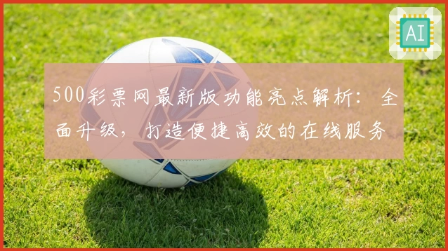 500彩票网最新版功能亮点解析：全面升级，打造便捷高效的在线服务体验