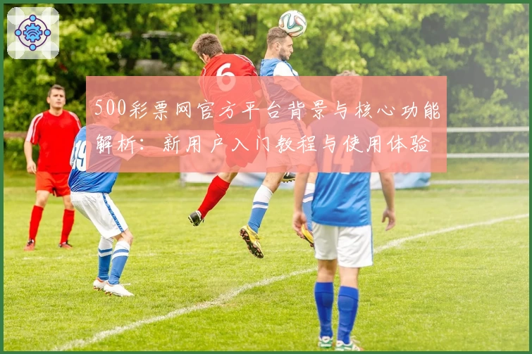 500彩票网官方平台背景与核心功能解析:新用户入门教程与使用体验分享