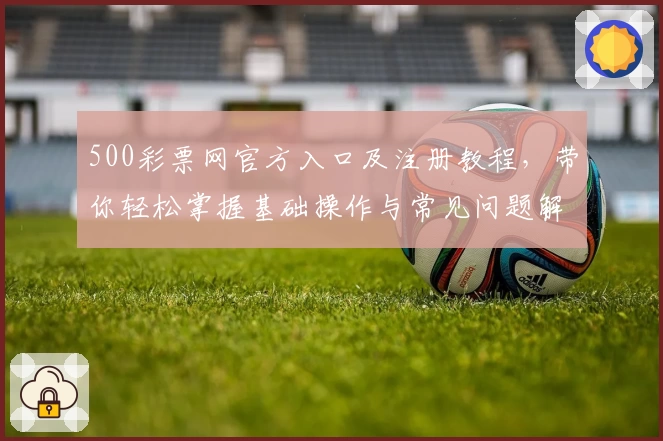 500彩票网官方入口及注册教程，带你轻松掌握基础操作与常见问题解答